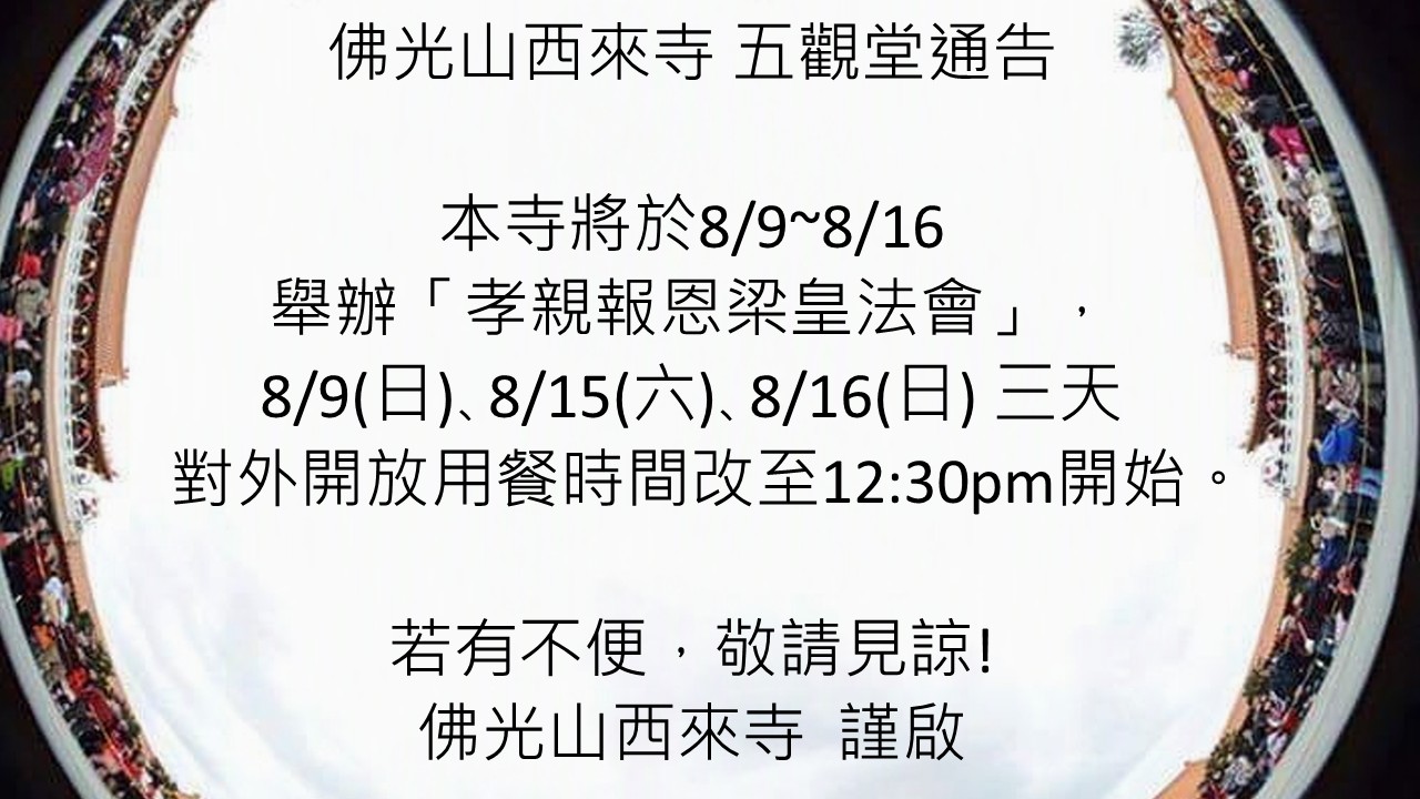 佛光山西來寺 五觀堂通告 本寺將於8/9~8/16 舉辦「孝親報恩梁皇法會」， 8/9(日)､8/15(六)､8/16(日) 三天 對外開放用餐時間改至12:30pm開始。 若有不便，敬請見諒! 佛光山西來寺 謹啟
